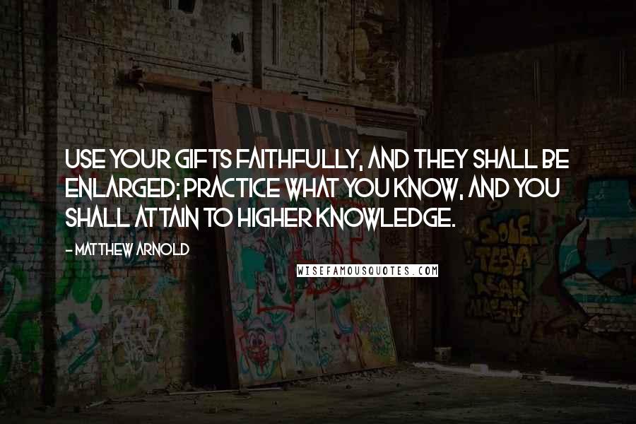 Matthew Arnold Quotes: Use your gifts faithfully, and they shall be enlarged; practice what you know, and you shall attain to higher knowledge.