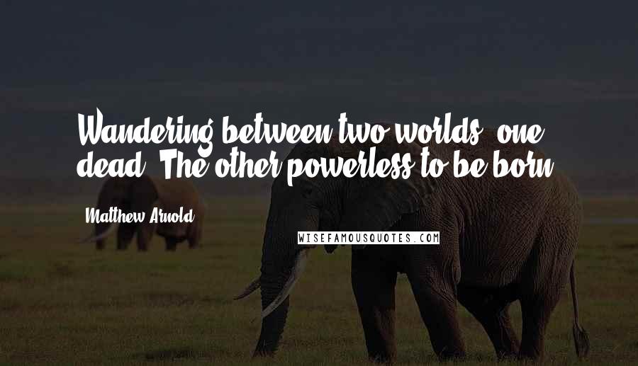 Matthew Arnold Quotes: Wandering between two worlds, one dead, The other powerless to be born.