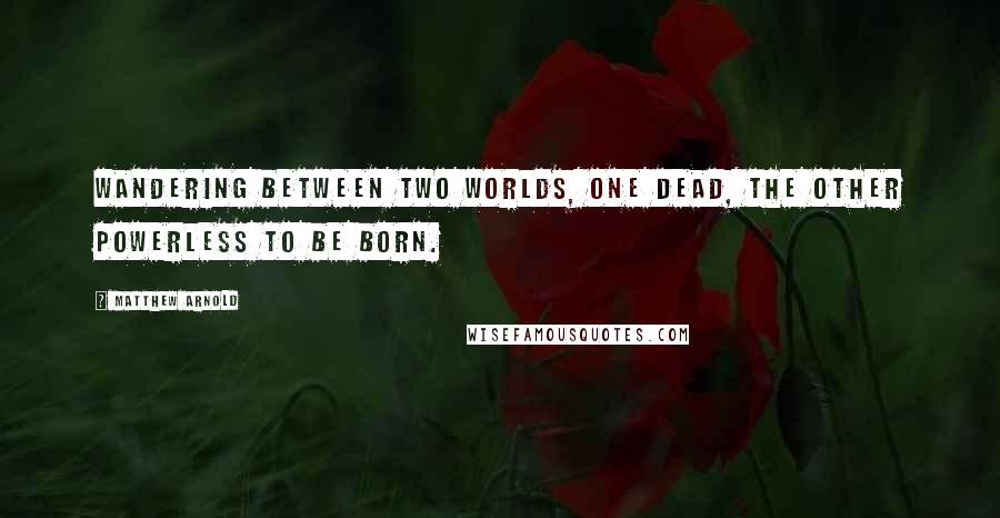 Matthew Arnold Quotes: Wandering between two worlds, one dead, The other powerless to be born.