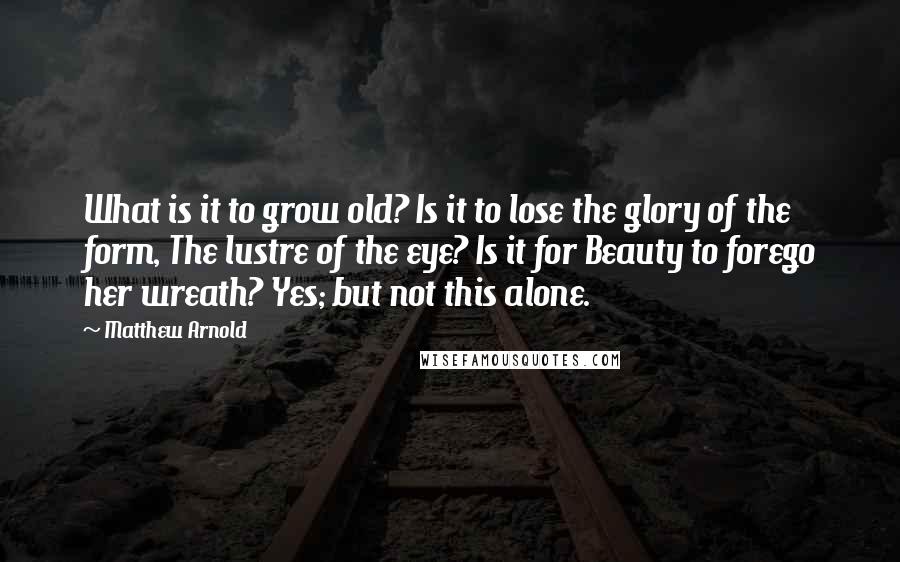 Matthew Arnold Quotes: What is it to grow old? Is it to lose the glory of the form, The lustre of the eye? Is it for Beauty to forego her wreath? Yes; but not this alone.
