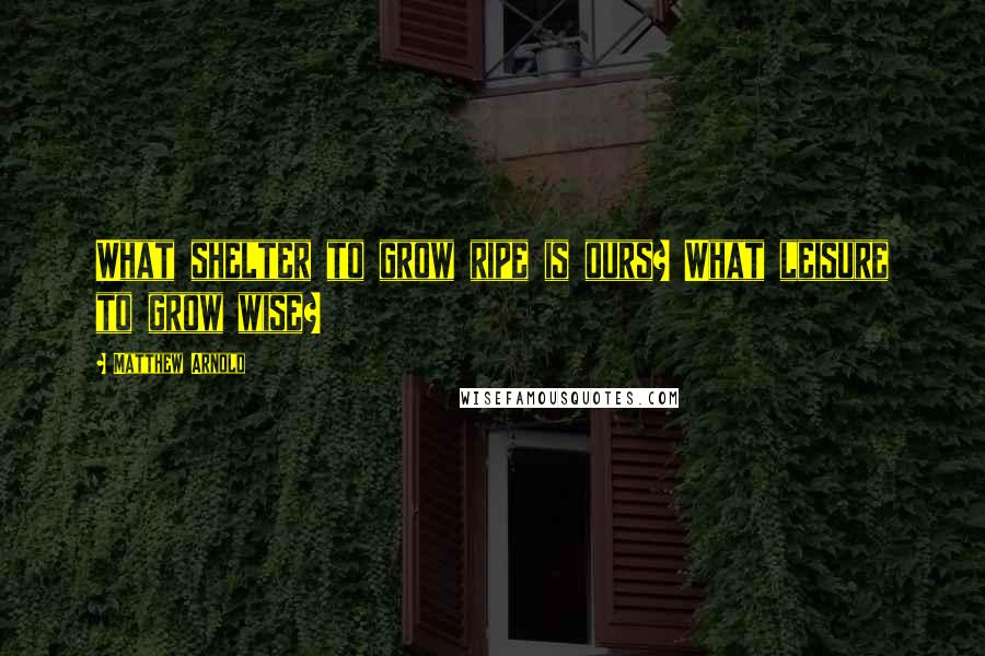 Matthew Arnold Quotes: What shelter to grow ripe is ours? What leisure to grow wise?