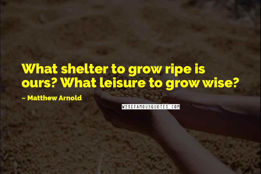 Matthew Arnold Quotes: What shelter to grow ripe is ours? What leisure to grow wise?