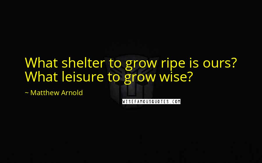 Matthew Arnold Quotes: What shelter to grow ripe is ours? What leisure to grow wise?