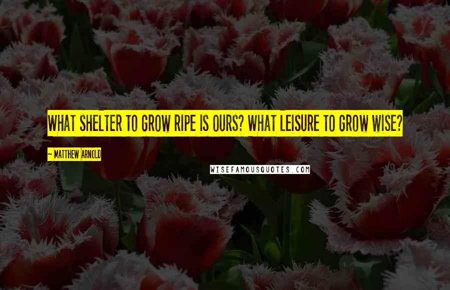 Matthew Arnold Quotes: What shelter to grow ripe is ours? What leisure to grow wise?