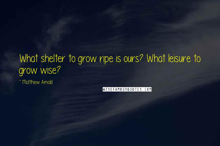 Matthew Arnold Quotes: What shelter to grow ripe is ours? What leisure to grow wise?