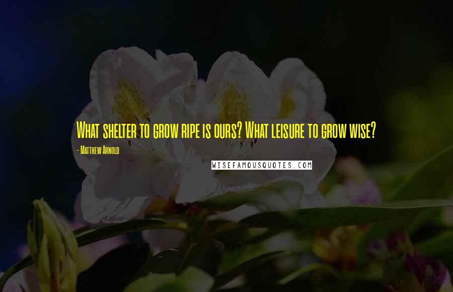 Matthew Arnold Quotes: What shelter to grow ripe is ours? What leisure to grow wise?