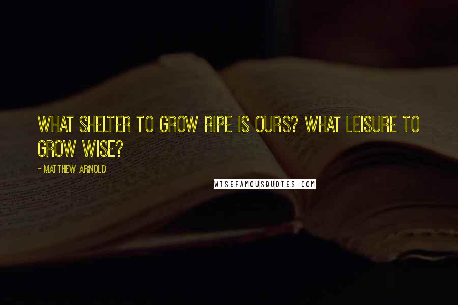 Matthew Arnold Quotes: What shelter to grow ripe is ours? What leisure to grow wise?