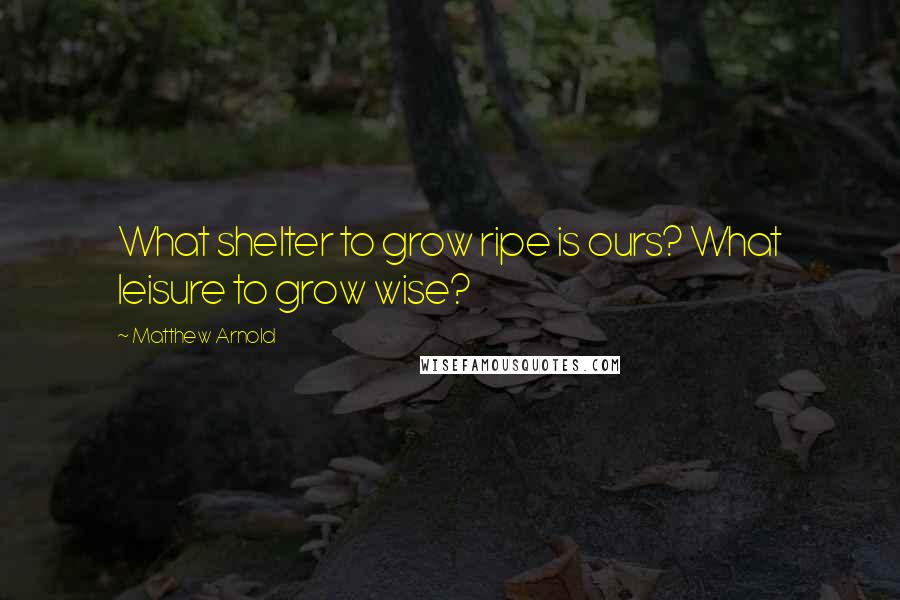 Matthew Arnold Quotes: What shelter to grow ripe is ours? What leisure to grow wise?