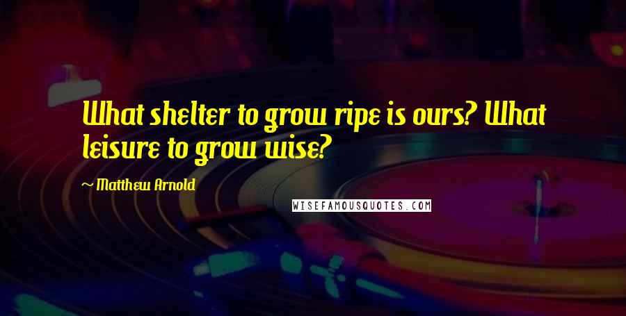 Matthew Arnold Quotes: What shelter to grow ripe is ours? What leisure to grow wise?
