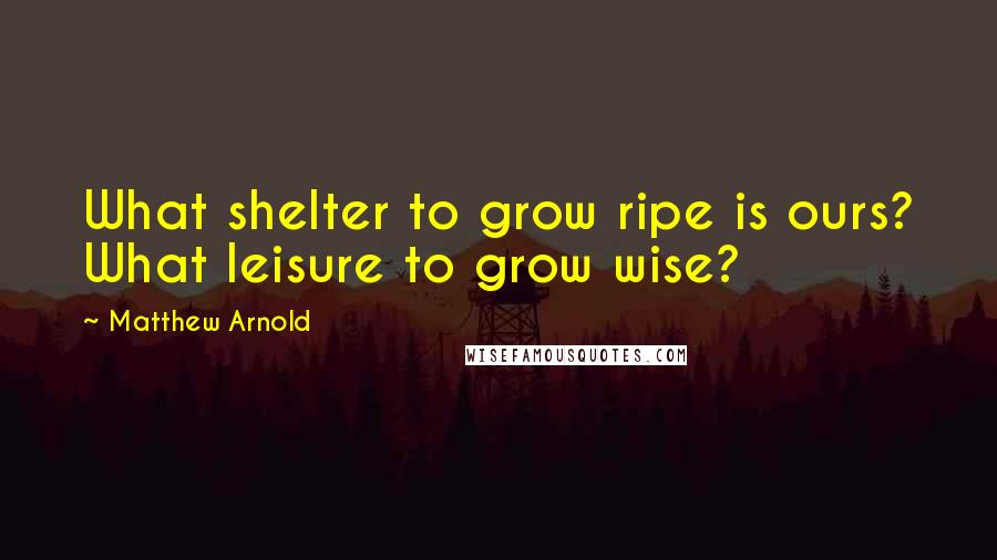 Matthew Arnold Quotes: What shelter to grow ripe is ours? What leisure to grow wise?