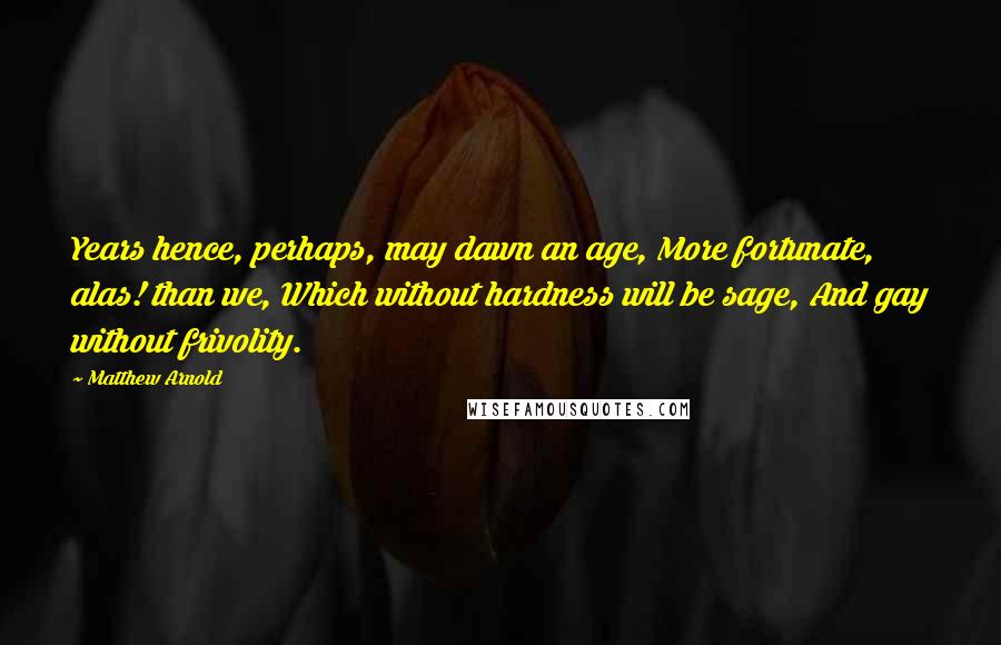 Matthew Arnold Quotes: Years hence, perhaps, may dawn an age, More fortunate, alas! than we, Which without hardness will be sage, And gay without frivolity.