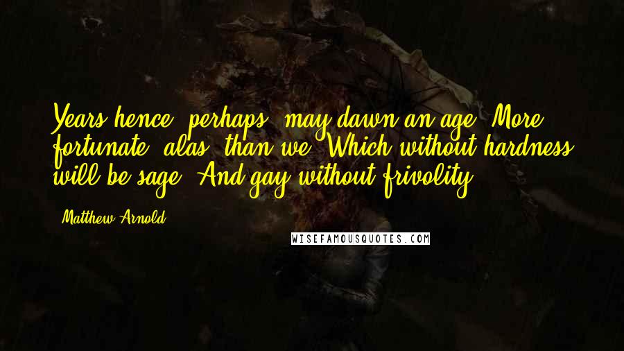 Matthew Arnold Quotes: Years hence, perhaps, may dawn an age, More fortunate, alas! than we, Which without hardness will be sage, And gay without frivolity.