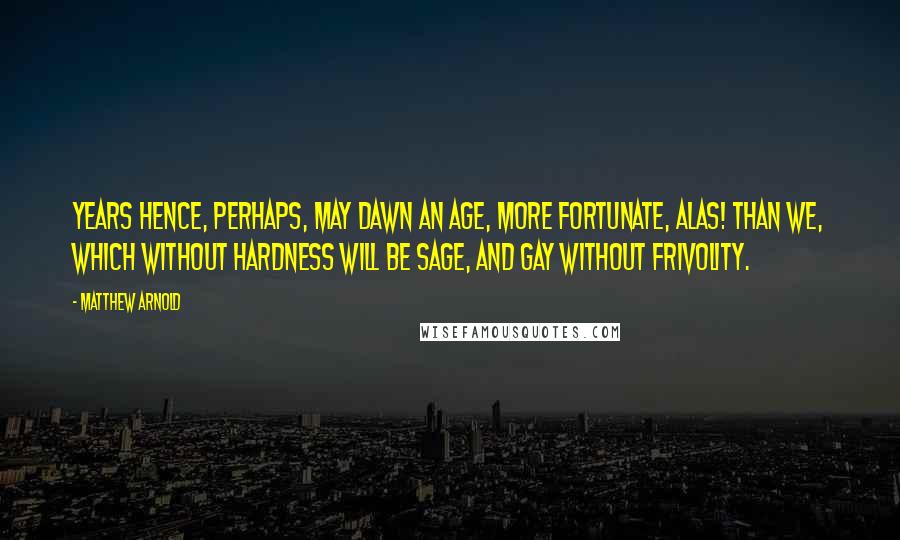 Matthew Arnold Quotes: Years hence, perhaps, may dawn an age, More fortunate, alas! than we, Which without hardness will be sage, And gay without frivolity.