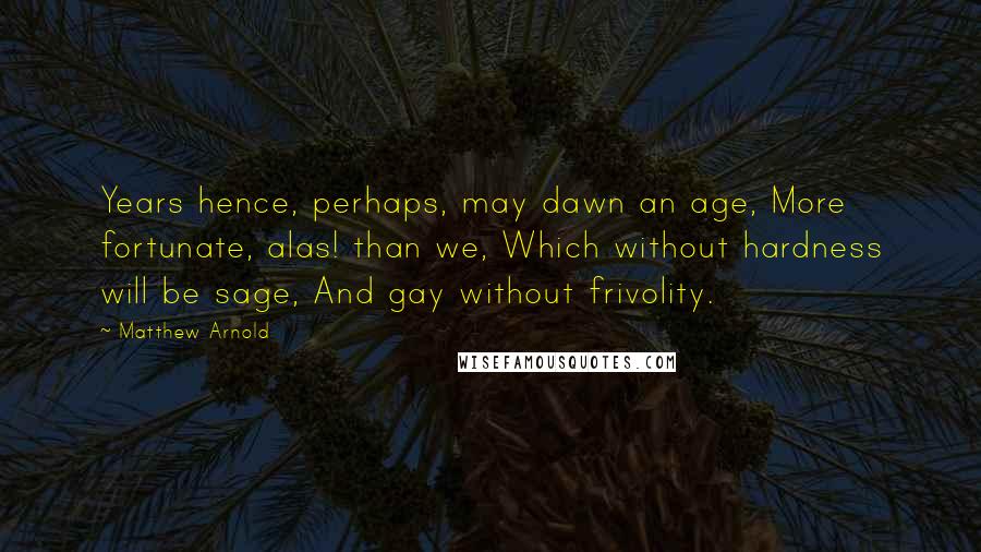 Matthew Arnold Quotes: Years hence, perhaps, may dawn an age, More fortunate, alas! than we, Which without hardness will be sage, And gay without frivolity.