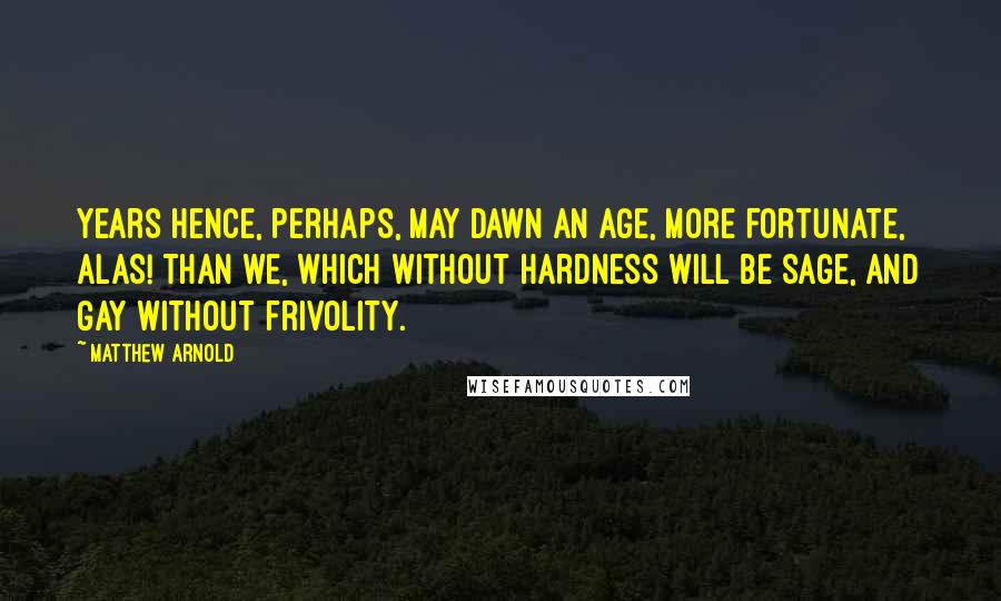 Matthew Arnold Quotes: Years hence, perhaps, may dawn an age, More fortunate, alas! than we, Which without hardness will be sage, And gay without frivolity.