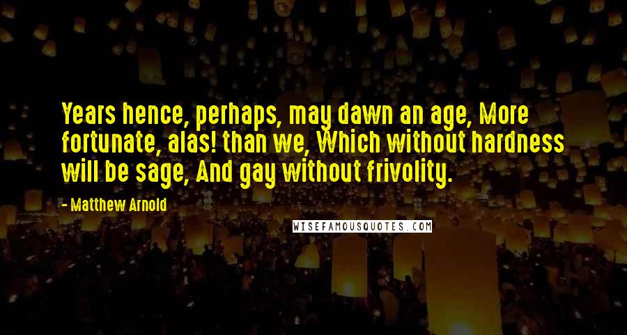 Matthew Arnold Quotes: Years hence, perhaps, may dawn an age, More fortunate, alas! than we, Which without hardness will be sage, And gay without frivolity.