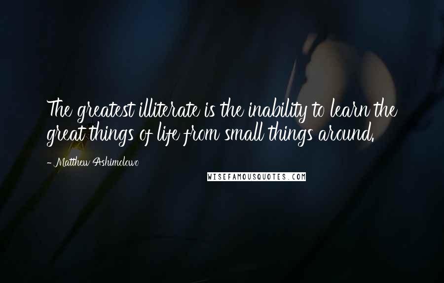 Matthew Ashimolowo Quotes: The greatest illiterate is the inability to learn the great things of life from small things around.