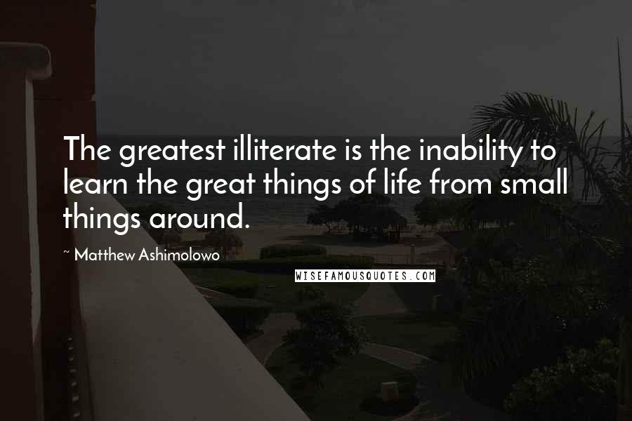 Matthew Ashimolowo Quotes: The greatest illiterate is the inability to learn the great things of life from small things around.