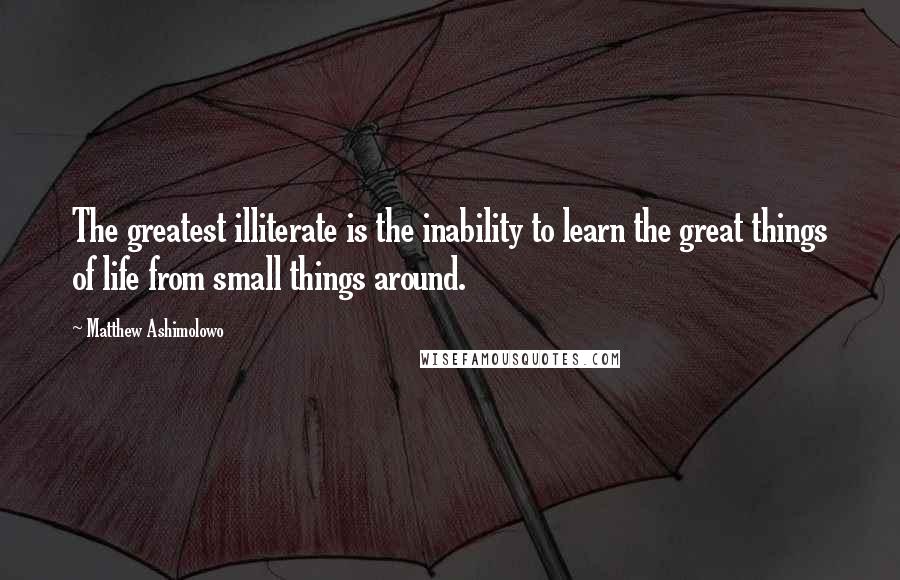 Matthew Ashimolowo Quotes: The greatest illiterate is the inability to learn the great things of life from small things around.