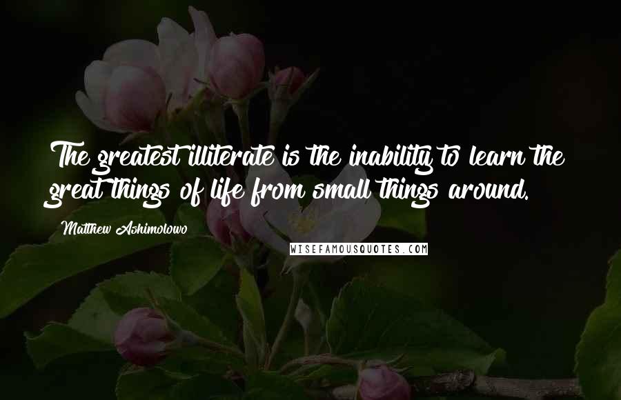 Matthew Ashimolowo Quotes: The greatest illiterate is the inability to learn the great things of life from small things around.