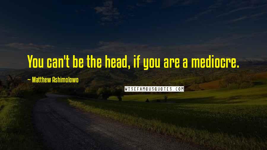 Matthew Ashimolowo Quotes: You can't be the head, if you are a mediocre.