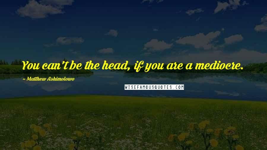 Matthew Ashimolowo Quotes: You can't be the head, if you are a mediocre.