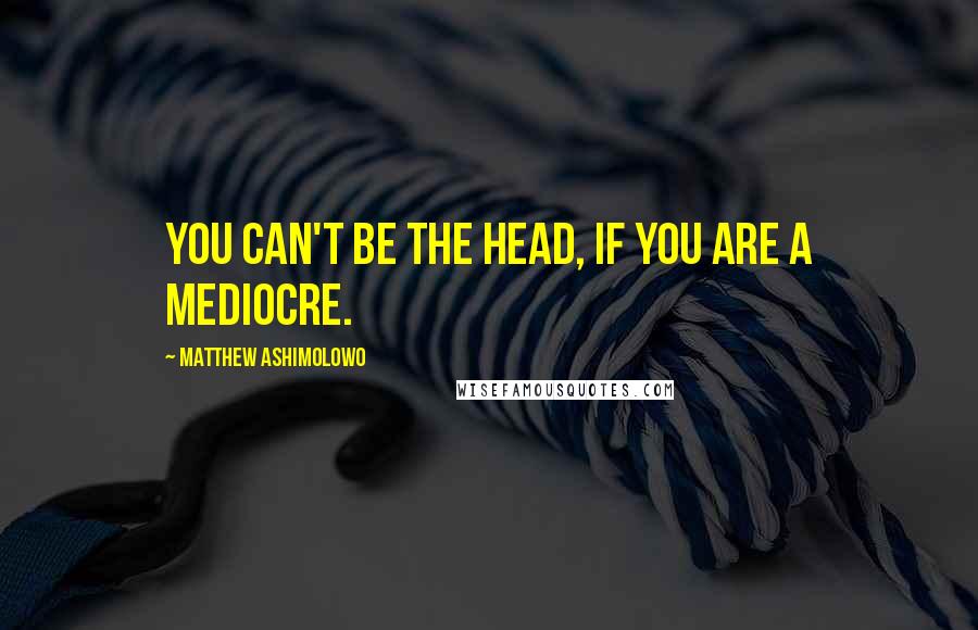 Matthew Ashimolowo Quotes: You can't be the head, if you are a mediocre.