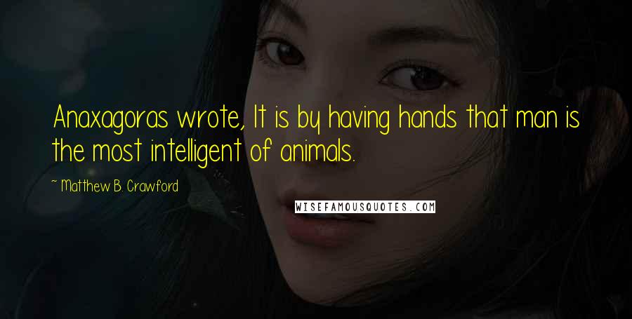 Matthew B. Crawford Quotes: Anaxagoras wrote, It is by having hands that man is the most intelligent of animals.