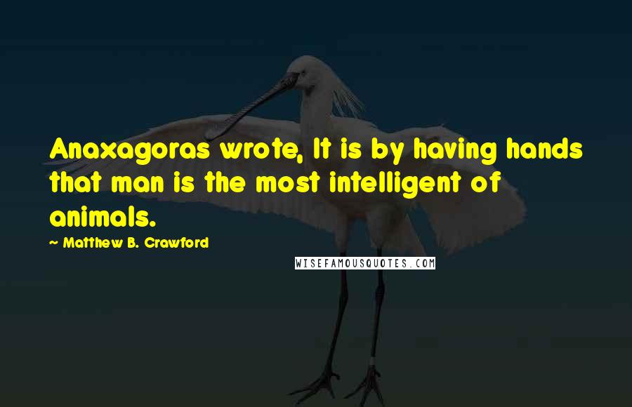 Matthew B. Crawford Quotes: Anaxagoras wrote, It is by having hands that man is the most intelligent of animals.