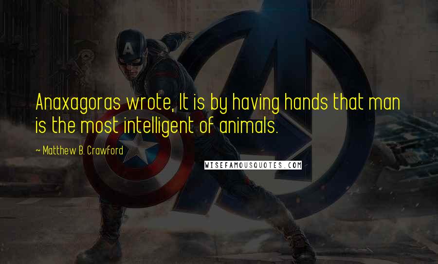 Matthew B. Crawford Quotes: Anaxagoras wrote, It is by having hands that man is the most intelligent of animals.