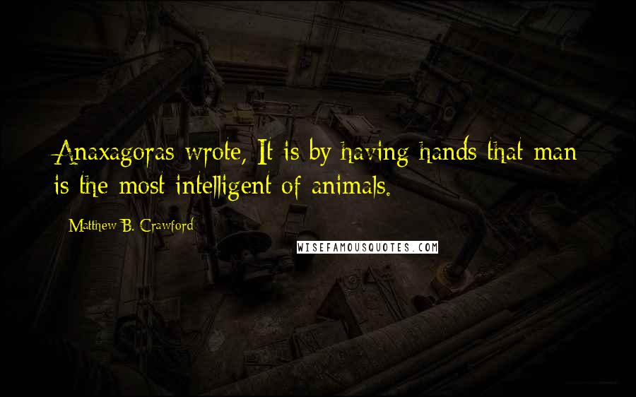 Matthew B. Crawford Quotes: Anaxagoras wrote, It is by having hands that man is the most intelligent of animals.
