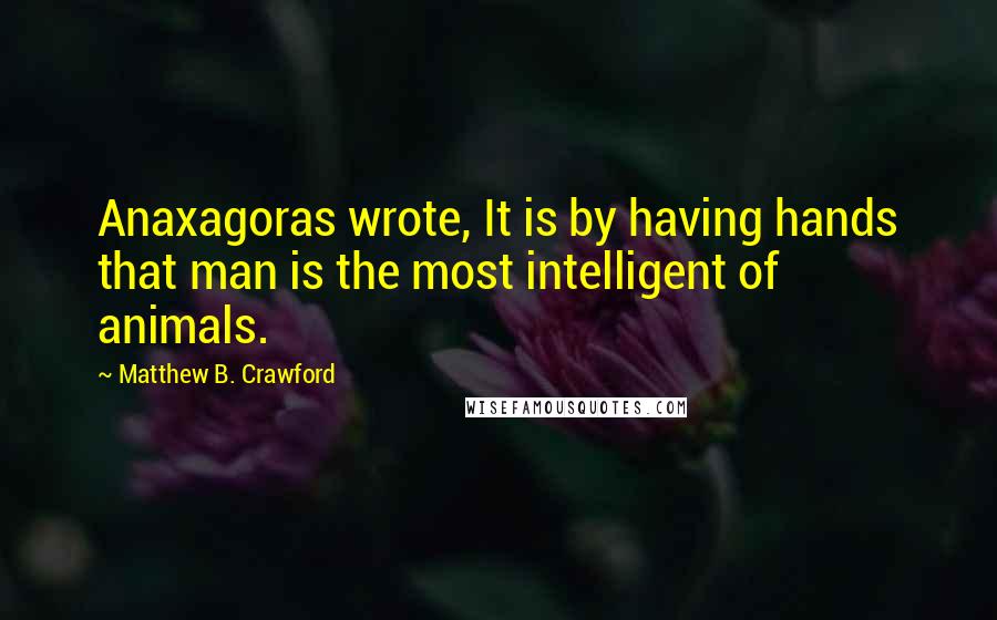 Matthew B. Crawford Quotes: Anaxagoras wrote, It is by having hands that man is the most intelligent of animals.