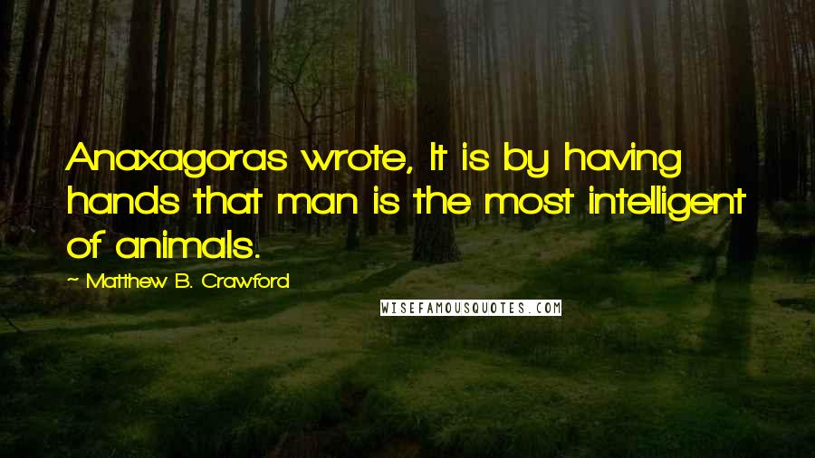 Matthew B. Crawford Quotes: Anaxagoras wrote, It is by having hands that man is the most intelligent of animals.