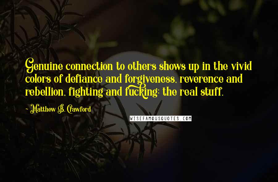 Matthew B. Crawford Quotes: Genuine connection to others shows up in the vivid colors of defiance and forgiveness, reverence and rebellion, fighting and fucking: the real stuff.