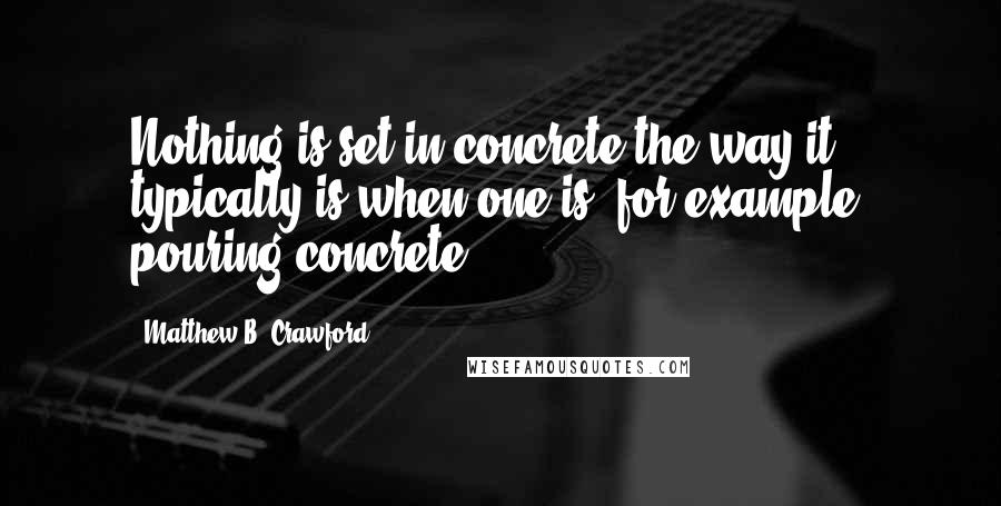 Matthew B. Crawford Quotes: Nothing is set in concrete the way it typically is when one is, for example, pouring concrete.