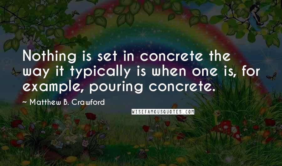 Matthew B. Crawford Quotes: Nothing is set in concrete the way it typically is when one is, for example, pouring concrete.