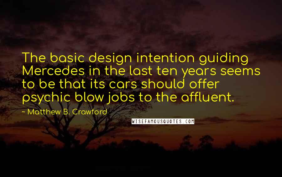 Matthew B. Crawford Quotes: The basic design intention guiding Mercedes in the last ten years seems to be that its cars should offer psychic blow jobs to the affluent.