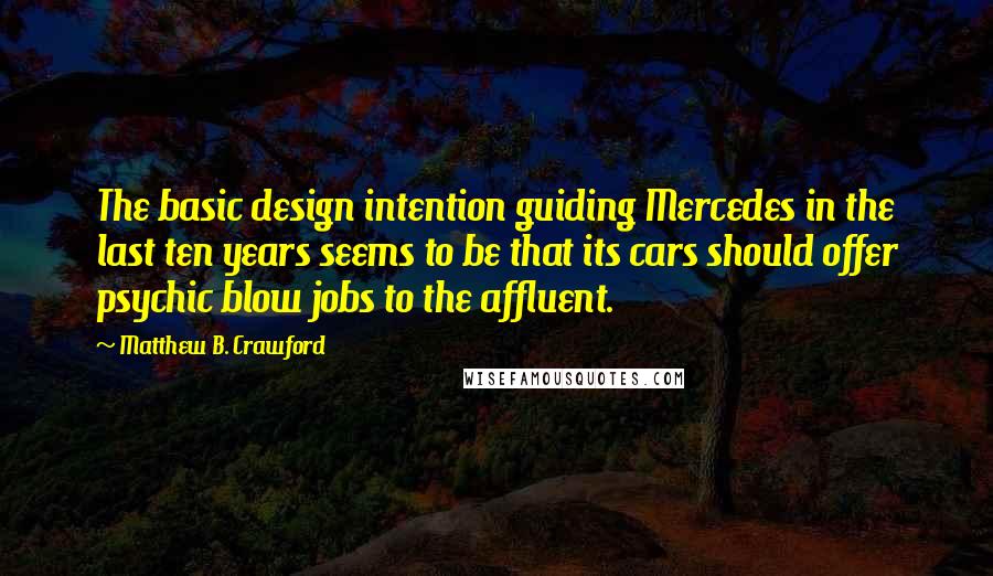 Matthew B. Crawford Quotes: The basic design intention guiding Mercedes in the last ten years seems to be that its cars should offer psychic blow jobs to the affluent.