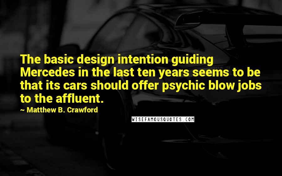 Matthew B. Crawford Quotes: The basic design intention guiding Mercedes in the last ten years seems to be that its cars should offer psychic blow jobs to the affluent.