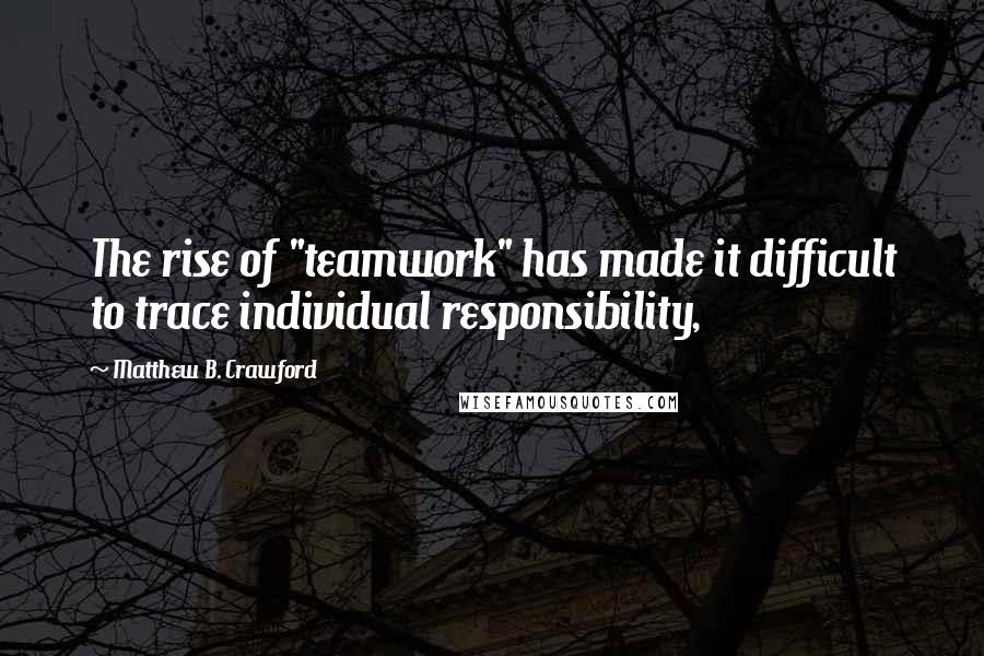 Matthew B. Crawford Quotes: The rise of "teamwork" has made it difficult to trace individual responsibility,