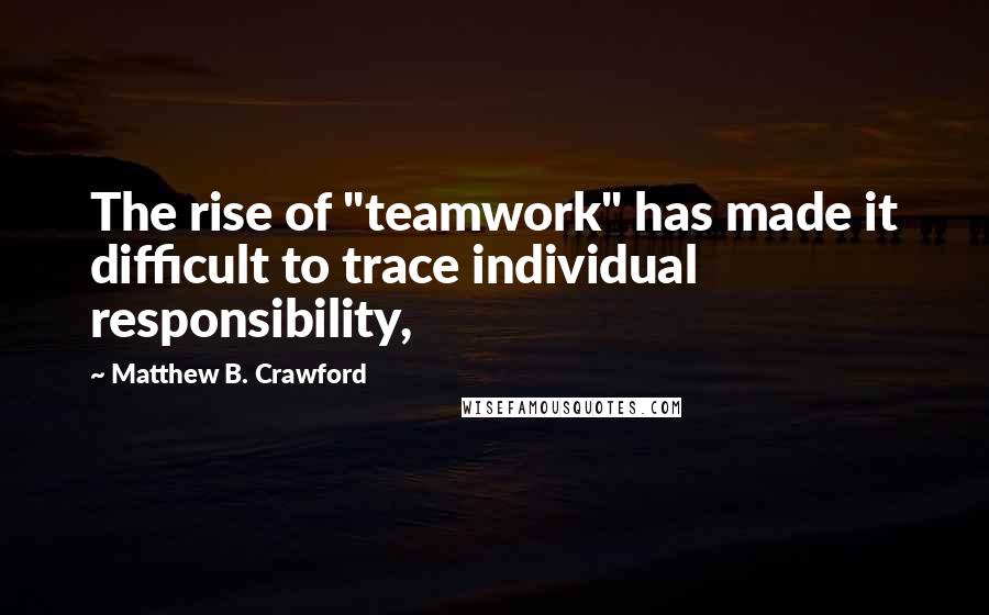 Matthew B. Crawford Quotes: The rise of "teamwork" has made it difficult to trace individual responsibility,