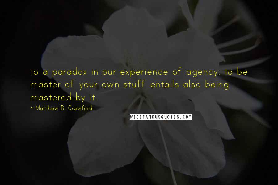 Matthew B. Crawford Quotes: to a paradox in our experience of agency: to be master of your own stuff entails also being mastered by it.