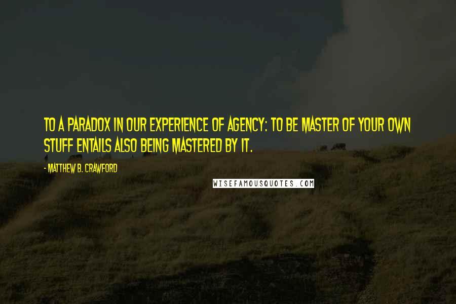 Matthew B. Crawford Quotes: to a paradox in our experience of agency: to be master of your own stuff entails also being mastered by it.