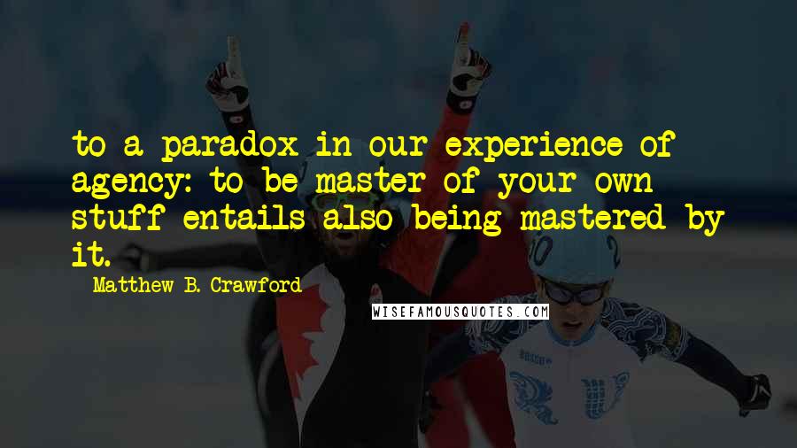 Matthew B. Crawford Quotes: to a paradox in our experience of agency: to be master of your own stuff entails also being mastered by it.