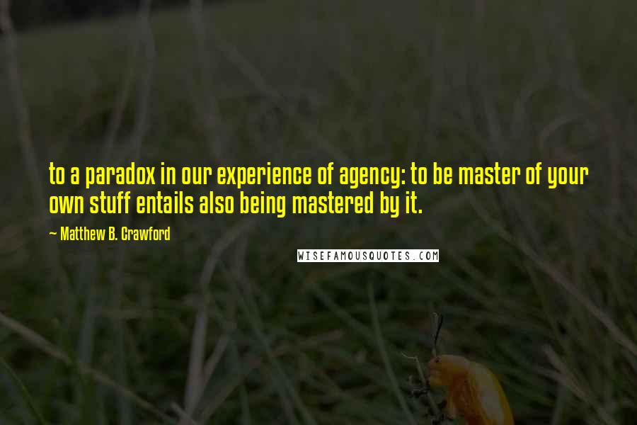 Matthew B. Crawford Quotes: to a paradox in our experience of agency: to be master of your own stuff entails also being mastered by it.