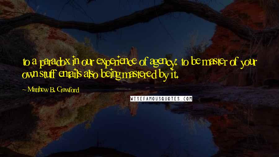 Matthew B. Crawford Quotes: to a paradox in our experience of agency: to be master of your own stuff entails also being mastered by it.