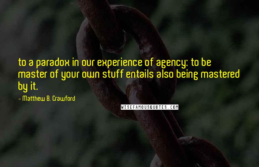 Matthew B. Crawford Quotes: to a paradox in our experience of agency: to be master of your own stuff entails also being mastered by it.