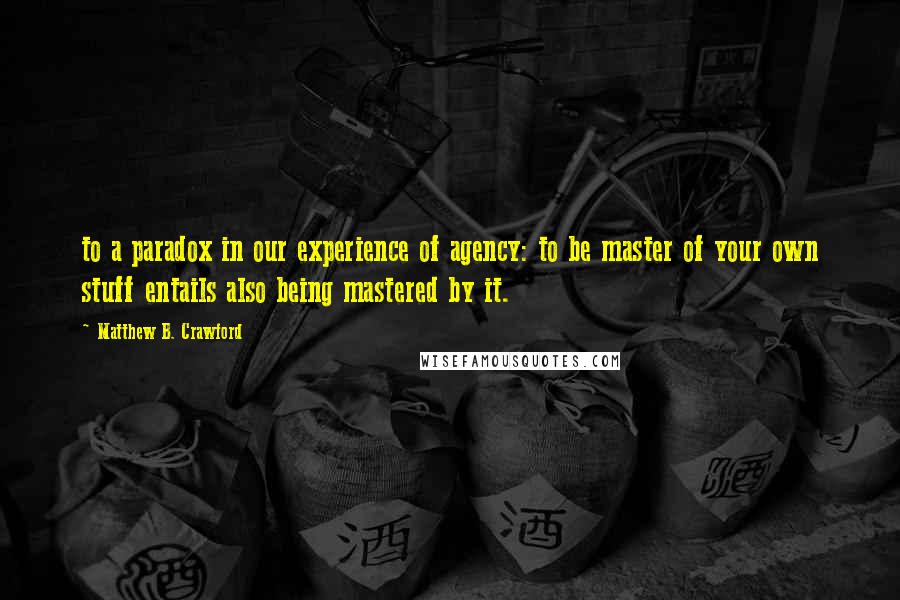 Matthew B. Crawford Quotes: to a paradox in our experience of agency: to be master of your own stuff entails also being mastered by it.