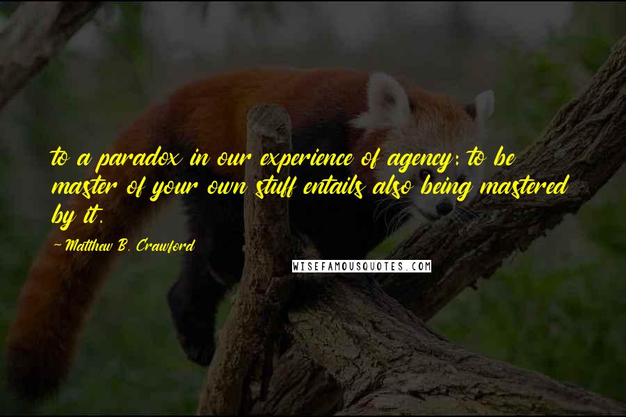 Matthew B. Crawford Quotes: to a paradox in our experience of agency: to be master of your own stuff entails also being mastered by it.