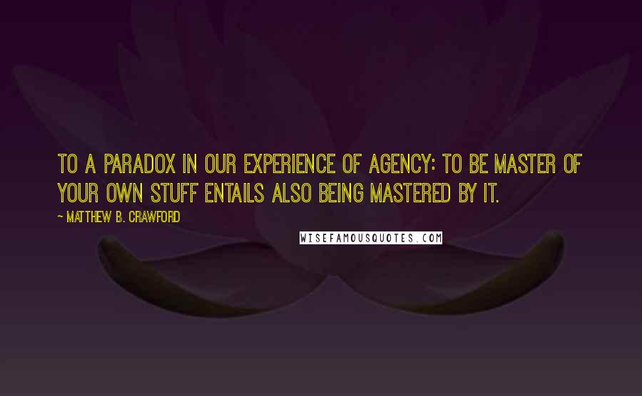Matthew B. Crawford Quotes: to a paradox in our experience of agency: to be master of your own stuff entails also being mastered by it.